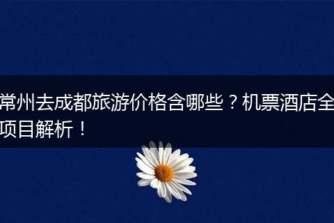 常州去成都旅游价格含哪些？机票酒店全项目解析！