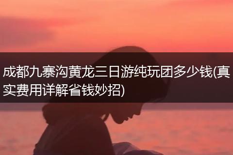 成都九寨沟黄龙三日游纯玩团多少钱(真实费用详解省钱妙招)