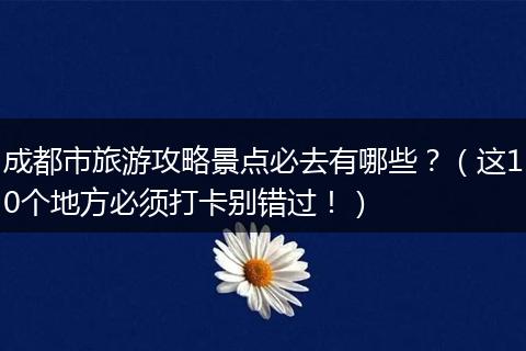 成都市旅游攻略景点必去有哪些？（这10个地方必须打卡别错过！）