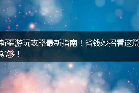 新疆游玩攻略最新指南！省钱妙招看这篇就够！