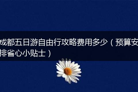 成都五日游自由行攻略费用多少（预算安排省心小贴士）