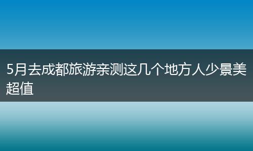5月去成都旅游亲测这几个地方人少景美超值