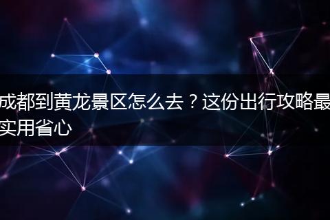 成都到黄龙景区怎么去？这份出行攻略最实用省心