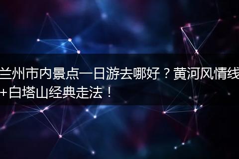 兰州市内景点一日游去哪好？黄河风情线+白塔山经典走法！
