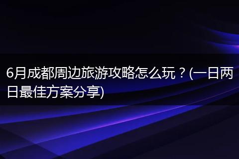 6月成都周边旅游攻略怎么玩？(一日两日最佳方案分享)