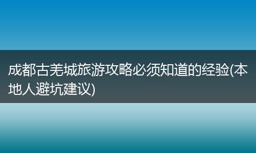 成都古羌城旅游攻略必须知道的经验(本地人避坑建议)