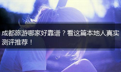 成都旅游哪家好靠谱？看这篇本地人真实测评推荐！