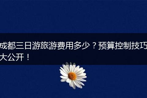 成都三日游旅游费用多少？预算控制技巧大公开！