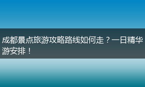 成都景点旅游攻略路线如何走？一日精华游安排！