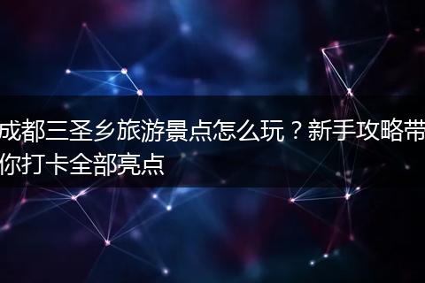 成都三圣乡旅游景点怎么玩？新手攻略带你打卡全部亮点