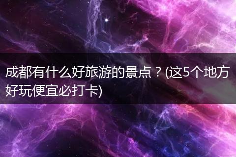 成都有什么好旅游的景点？(这5个地方好玩便宜必打卡)
