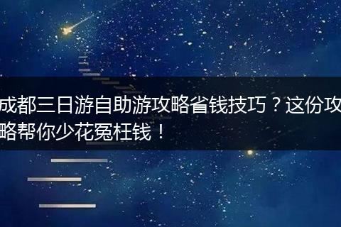 成都三日游自助游攻略省钱技巧？这份攻略帮你少花冤枉钱！