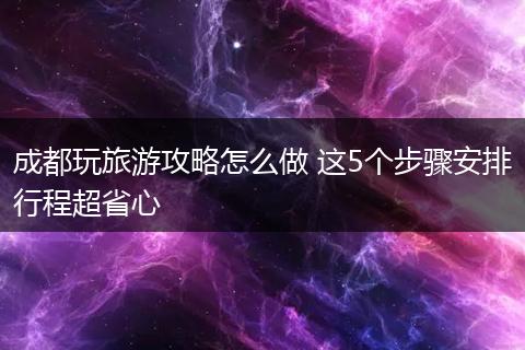 成都玩旅游攻略怎么做 这5个步骤安排行程超省心