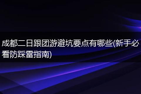 成都二日跟团游避坑要点有哪些(新手必看防踩雷指南)
