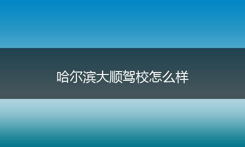 哈尔滨大顺驾校怎么样