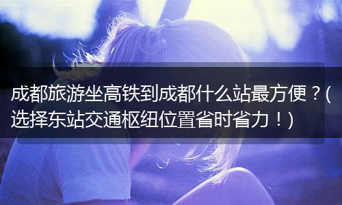 成都旅游坐高铁到成都什么站最方便？(选择东站交通枢纽位置省时省力！)