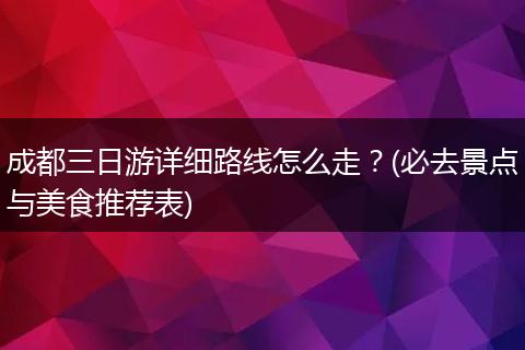 成都三日游详细路线怎么走？(必去景点与美食推荐表)