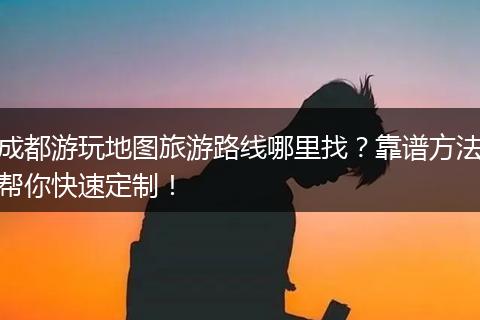 成都游玩地图旅游路线哪里找？靠谱方法帮你快速定制！