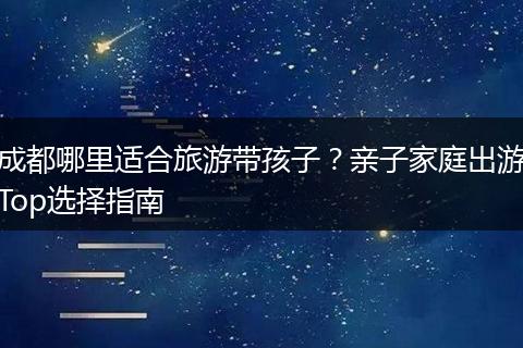 成都哪里适合旅游带孩子？亲子家庭出游Top选择指南