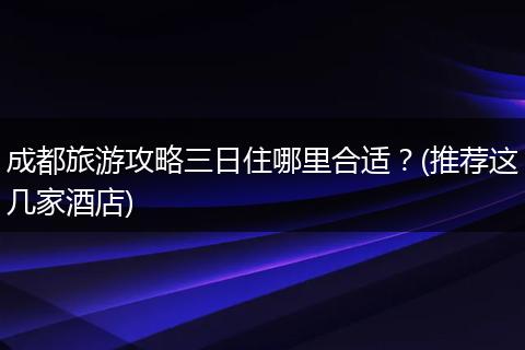 成都旅游攻略三日住哪里合适？(推荐这几家酒店)