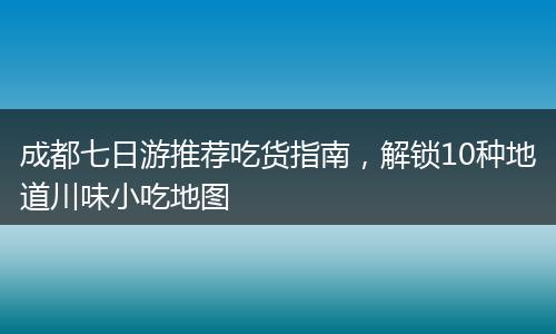 成都七日游推荐吃货指南，解锁10种地道川味小吃地图