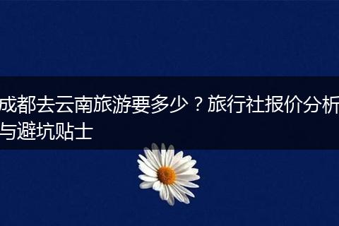 成都去云南旅游要多少？旅行社报价分析与避坑贴士