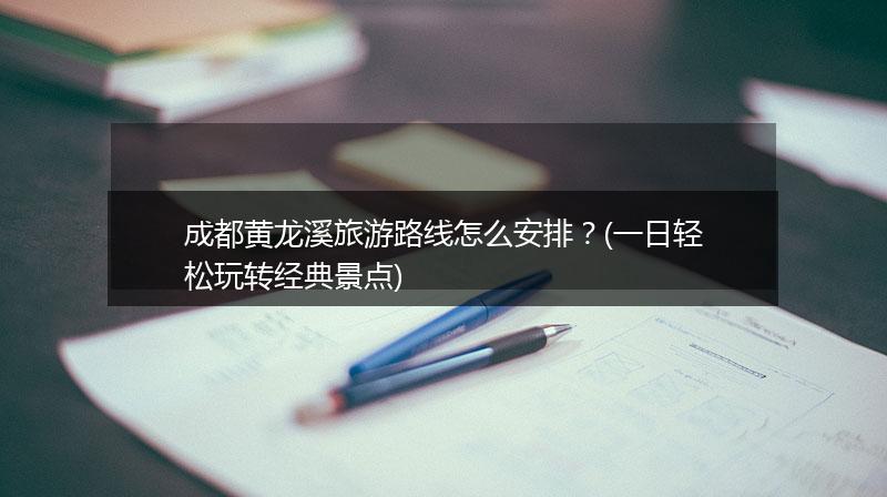 成都黄龙溪旅游路线怎么安排？(一日轻松玩转经典景点)