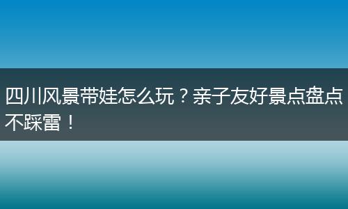 四川风景带娃怎么玩？亲子友好景点盘点不踩雷！