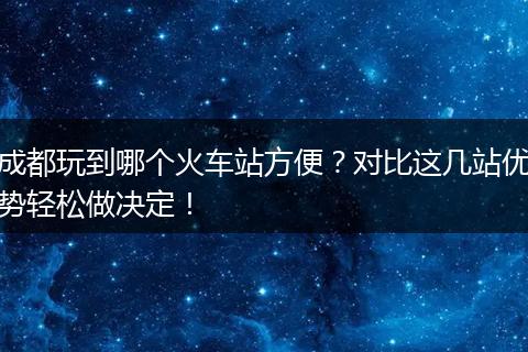成都玩到哪个火车站方便？对比这几站优势轻松做决定！