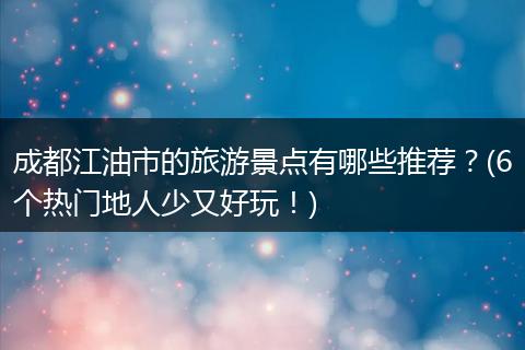 成都江油市的旅游景点有哪些推荐？(6个热门地人少又好玩！)