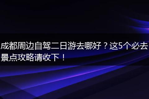 成都周边自驾二日游去哪好？这5个必去景点攻略请收下！