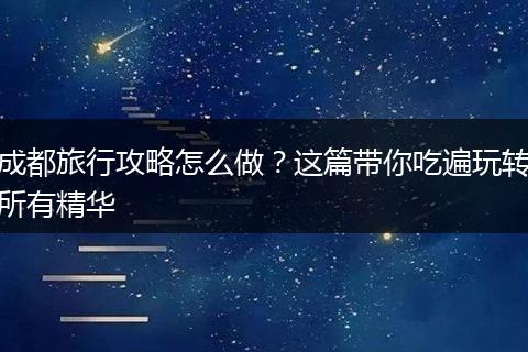 成都旅行攻略怎么做？这篇带你吃遍玩转所有精华