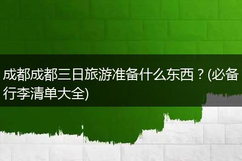 成都成都三日旅游准备什么东西？(必备行李清单大全)
