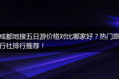 成都地接五日游价格对比哪家好？热门旅行社排行推荐！