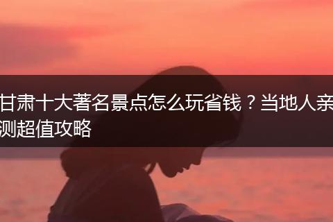 甘肃十大著名景点怎么玩省钱？当地人亲测超值攻略
