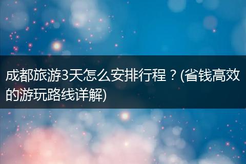 成都旅游3天怎么安排行程？(省钱高效的游玩路线详解)