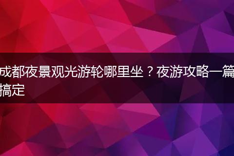 成都夜景观光游轮哪里坐？夜游攻略一篇搞定
