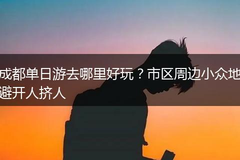 成都单日游去哪里好玩？市区周边小众地避开人挤人