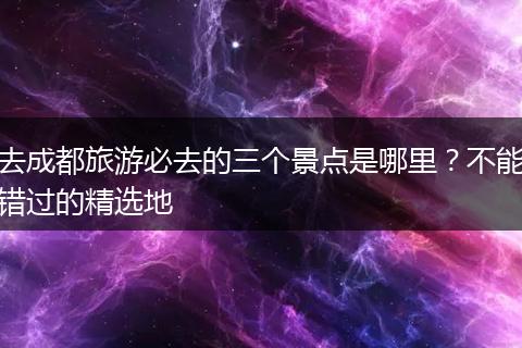 去成都旅游必去的三个景点是哪里？不能错过的精选地