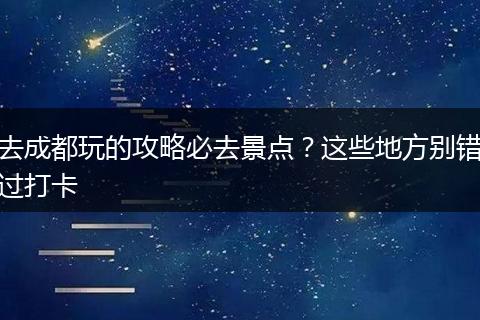 去成都玩的攻略必去景点？这些地方别错过打卡