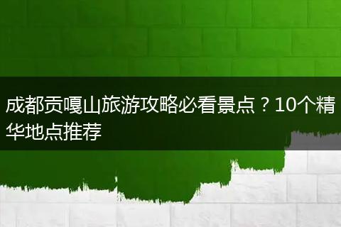 成都贡嘎山旅游攻略必看景点？10个精华地点推荐
