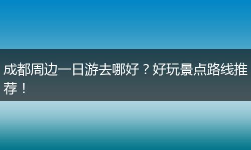 成都周边一日游去哪好？好玩景点路线推荐！