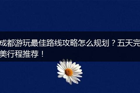成都游玩最佳路线攻略怎么规划？五天完美行程推荐！