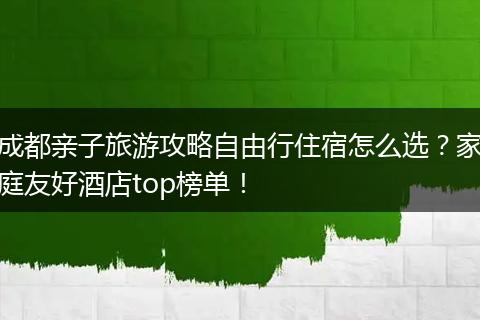 成都亲子旅游攻略自由行住宿怎么选？家庭友好酒店top榜单！