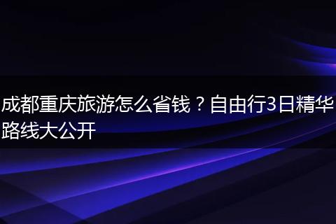成都重庆旅游怎么省钱？自由行3日精华路线大公开