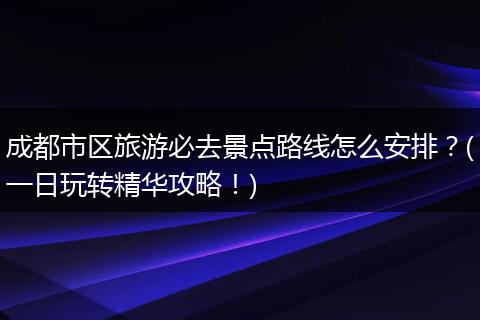 成都市区旅游必去景点路线怎么安排？(一日玩转精华攻略！)