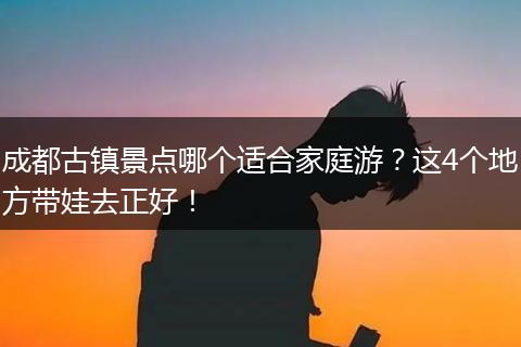 成都古镇景点哪个适合家庭游？这4个地方带娃去正好！