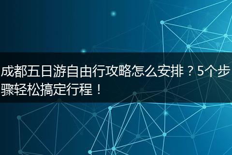 成都五日游自由行攻略怎么安排？5个步骤轻松搞定行程！