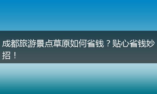 成都旅游景点草原如何省钱？贴心省钱妙招！