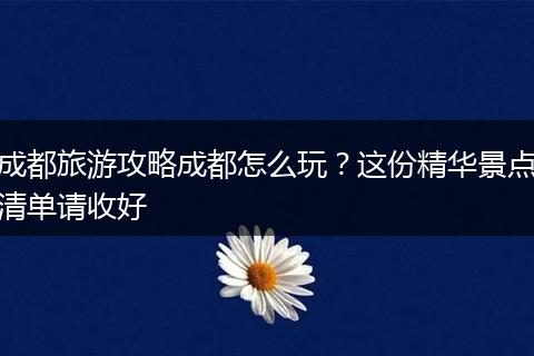 成都旅游攻略成都怎么玩？这份精华景点清单请收好